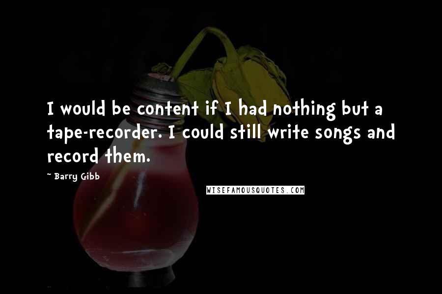 Barry Gibb Quotes: I would be content if I had nothing but a tape-recorder. I could still write songs and record them.