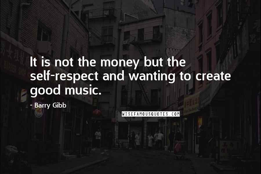 Barry Gibb Quotes: It is not the money but the self-respect and wanting to create good music.