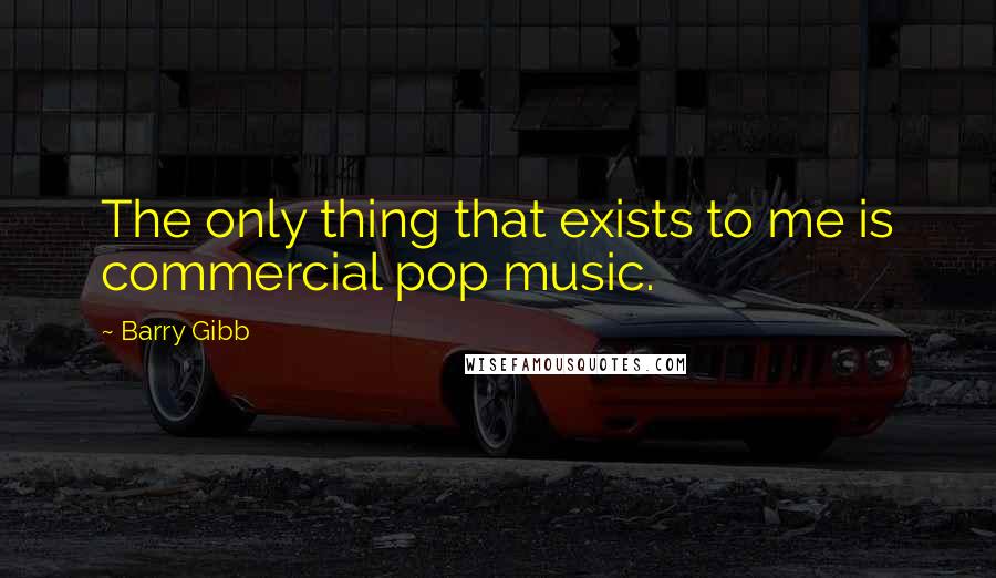 Barry Gibb Quotes: The only thing that exists to me is commercial pop music.