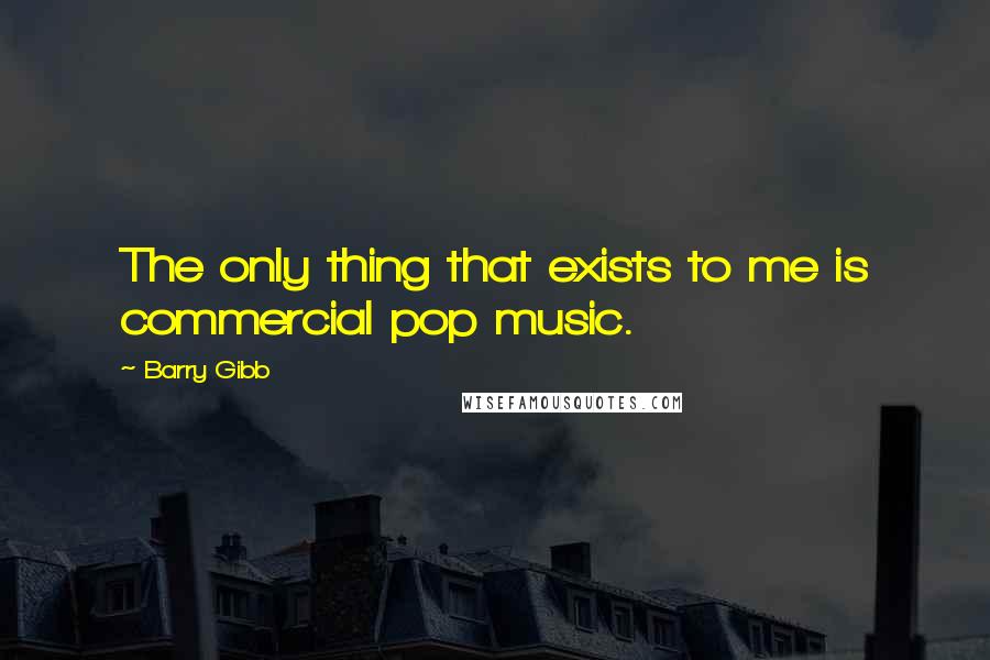 Barry Gibb Quotes: The only thing that exists to me is commercial pop music.