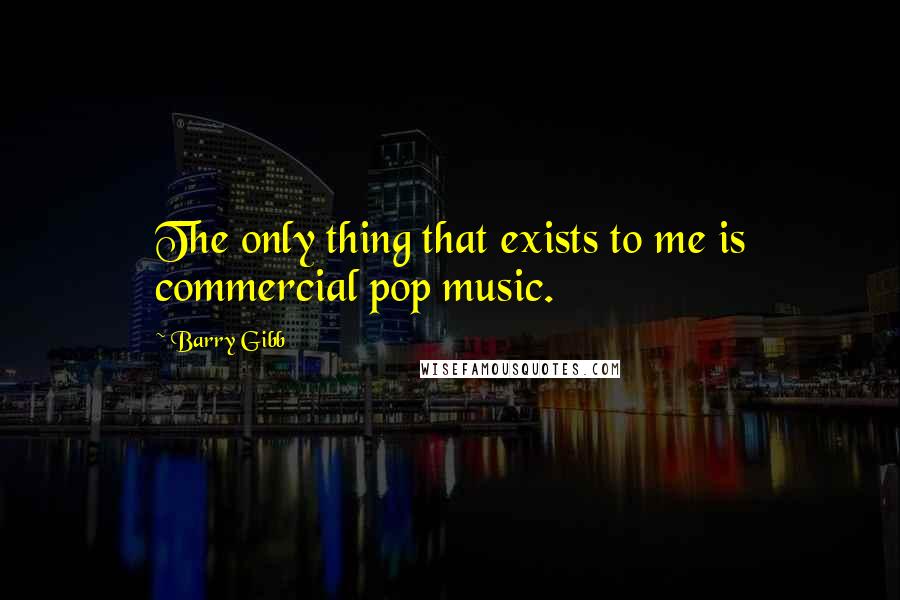 Barry Gibb Quotes: The only thing that exists to me is commercial pop music.