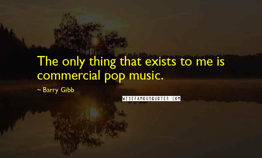 Barry Gibb Quotes: The only thing that exists to me is commercial pop music.