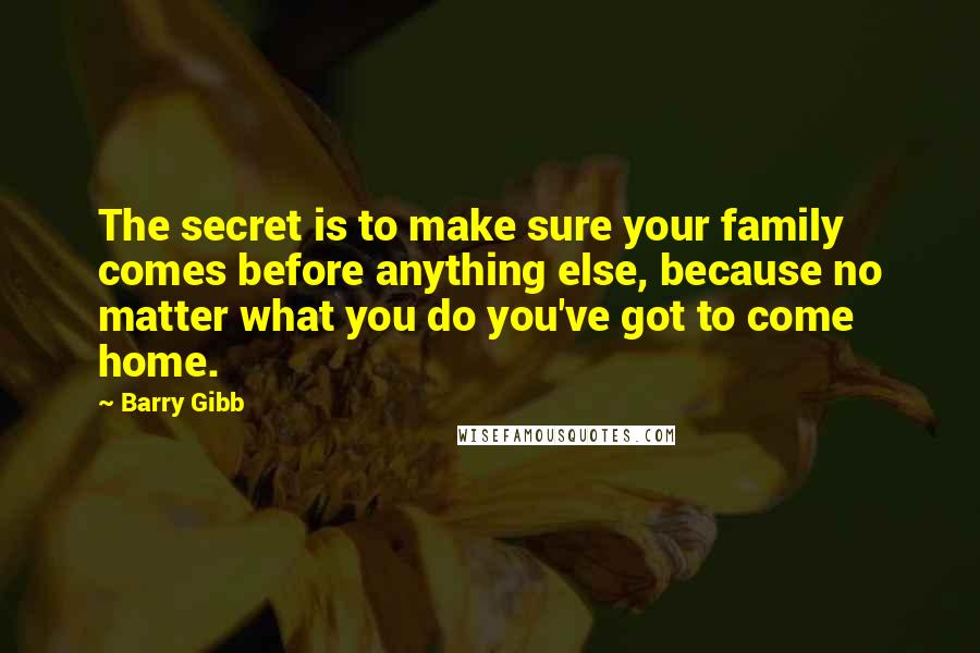 Barry Gibb Quotes: The secret is to make sure your family comes before anything else, because no matter what you do you've got to come home.