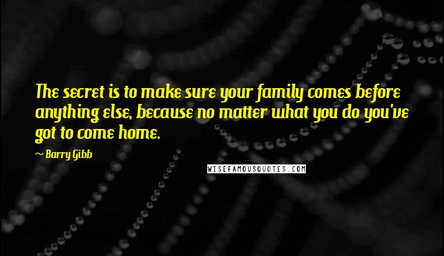 Barry Gibb Quotes: The secret is to make sure your family comes before anything else, because no matter what you do you've got to come home.