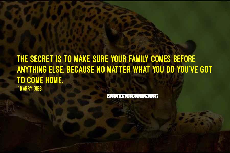 Barry Gibb Quotes: The secret is to make sure your family comes before anything else, because no matter what you do you've got to come home.