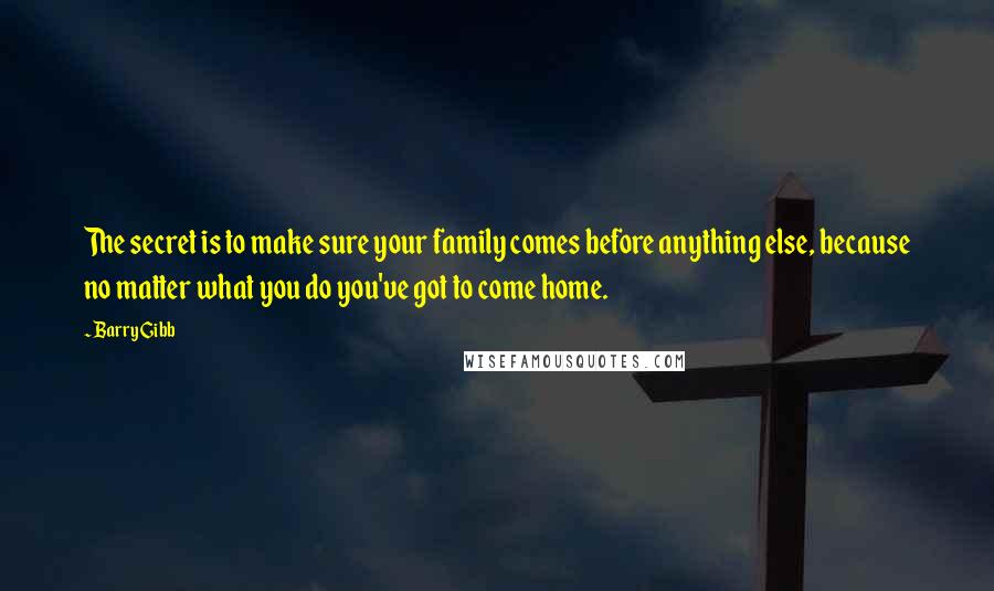 Barry Gibb Quotes: The secret is to make sure your family comes before anything else, because no matter what you do you've got to come home.