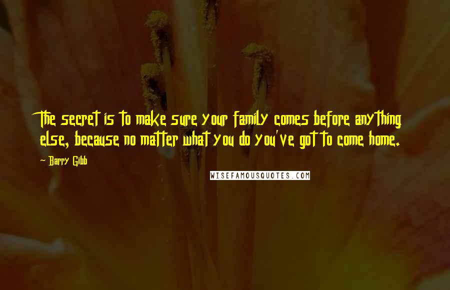 Barry Gibb Quotes: The secret is to make sure your family comes before anything else, because no matter what you do you've got to come home.