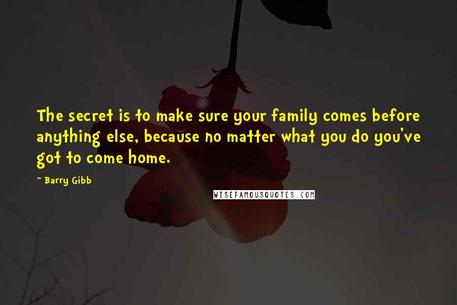 Barry Gibb Quotes: The secret is to make sure your family comes before anything else, because no matter what you do you've got to come home.