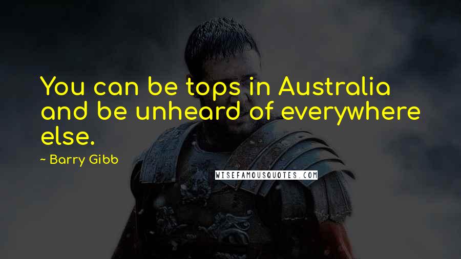 Barry Gibb Quotes: You can be tops in Australia and be unheard of everywhere else.