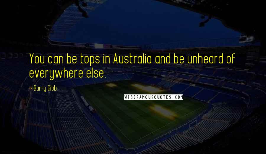 Barry Gibb Quotes: You can be tops in Australia and be unheard of everywhere else.