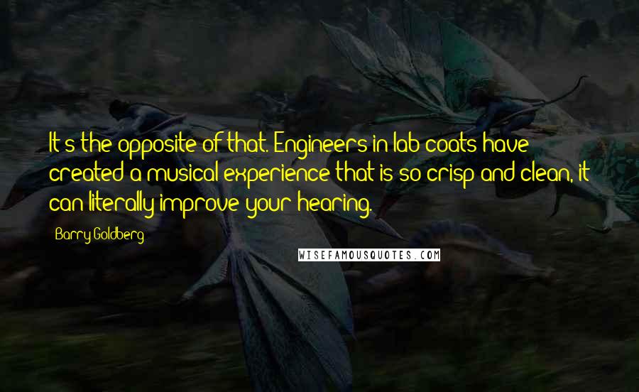 Barry Goldberg Quotes: It's the opposite of that. Engineers in lab coats have created a musical experience that is so crisp and clean, it can literally improve your hearing.