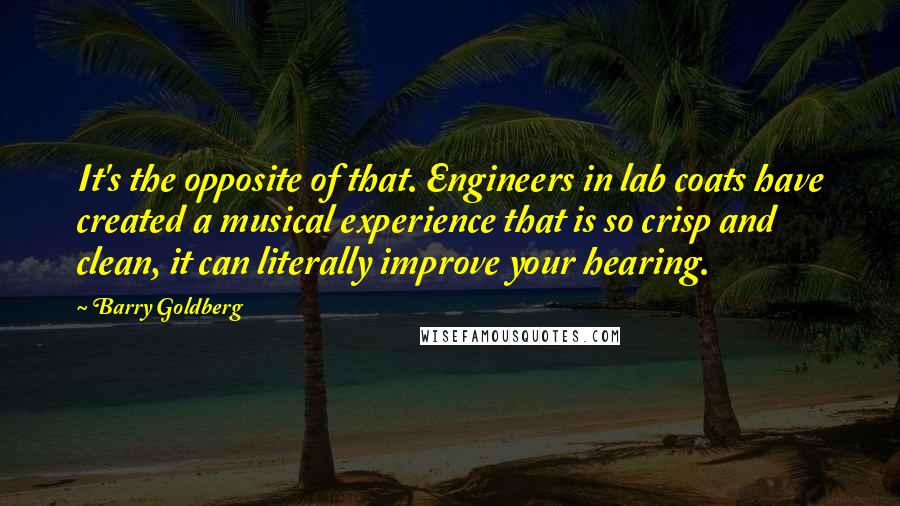 Barry Goldberg Quotes: It's the opposite of that. Engineers in lab coats have created a musical experience that is so crisp and clean, it can literally improve your hearing.