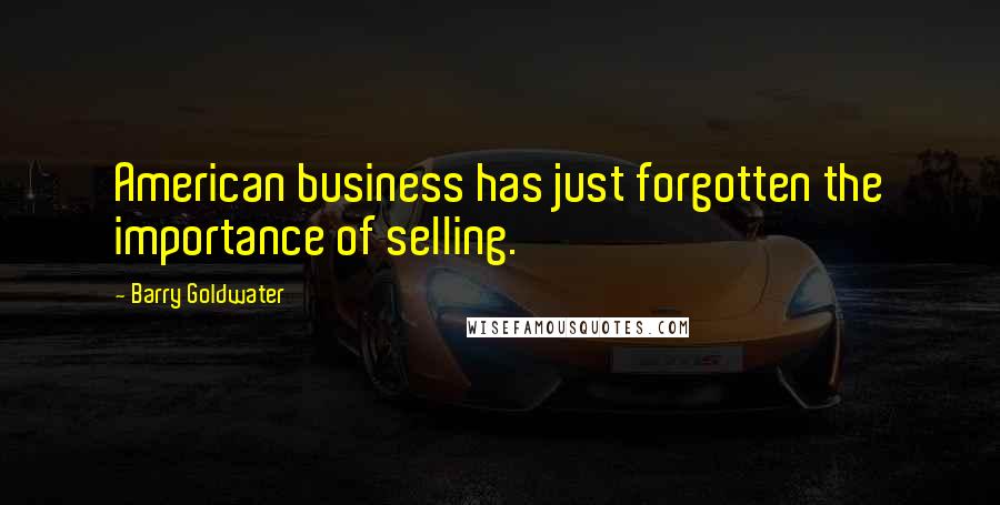 Barry Goldwater Quotes: American business has just forgotten the importance of selling.