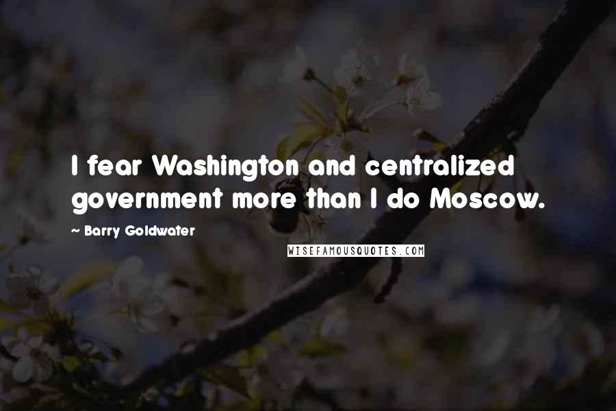 Barry Goldwater Quotes: I fear Washington and centralized government more than I do Moscow.