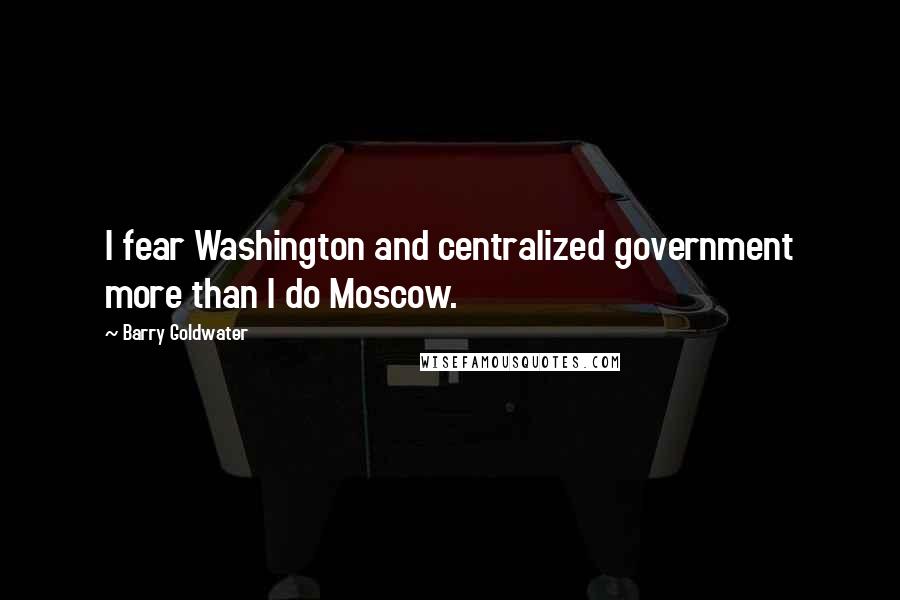 Barry Goldwater Quotes: I fear Washington and centralized government more than I do Moscow.