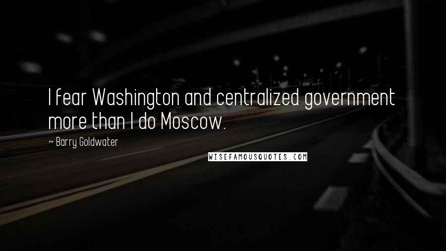 Barry Goldwater Quotes: I fear Washington and centralized government more than I do Moscow.