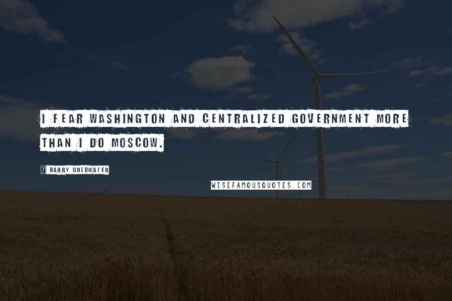 Barry Goldwater Quotes: I fear Washington and centralized government more than I do Moscow.