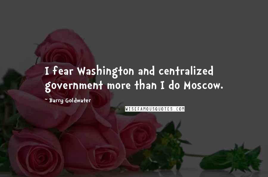Barry Goldwater Quotes: I fear Washington and centralized government more than I do Moscow.