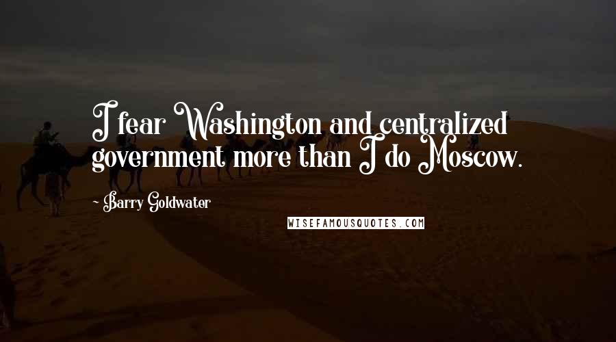 Barry Goldwater Quotes: I fear Washington and centralized government more than I do Moscow.