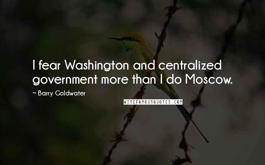 Barry Goldwater Quotes: I fear Washington and centralized government more than I do Moscow.