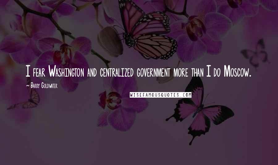 Barry Goldwater Quotes: I fear Washington and centralized government more than I do Moscow.