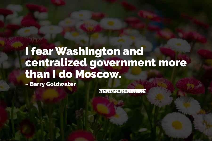 Barry Goldwater Quotes: I fear Washington and centralized government more than I do Moscow.