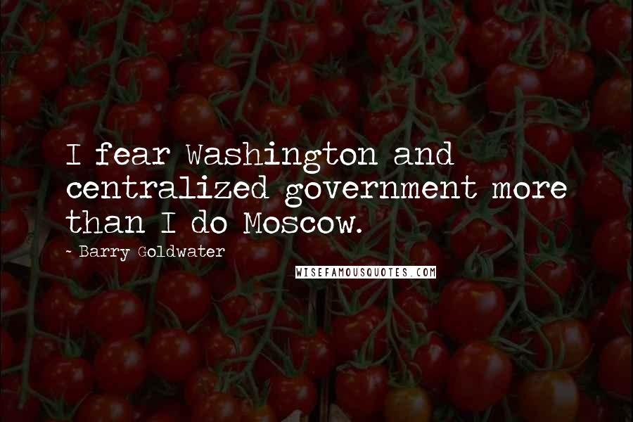 Barry Goldwater Quotes: I fear Washington and centralized government more than I do Moscow.