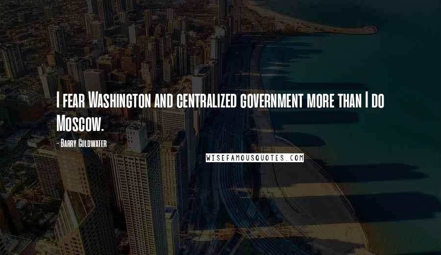 Barry Goldwater Quotes: I fear Washington and centralized government more than I do Moscow.
