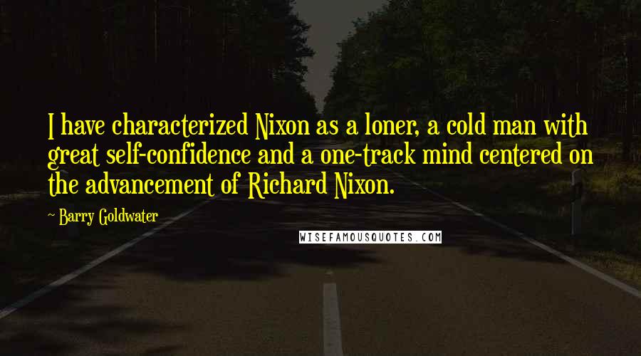 Barry Goldwater Quotes: I have characterized Nixon as a loner, a cold man with great self-confidence and a one-track mind centered on the advancement of Richard Nixon.