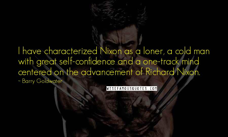 Barry Goldwater Quotes: I have characterized Nixon as a loner, a cold man with great self-confidence and a one-track mind centered on the advancement of Richard Nixon.