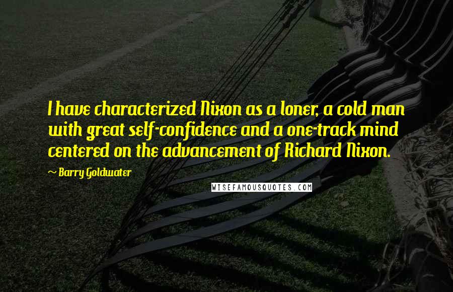 Barry Goldwater Quotes: I have characterized Nixon as a loner, a cold man with great self-confidence and a one-track mind centered on the advancement of Richard Nixon.