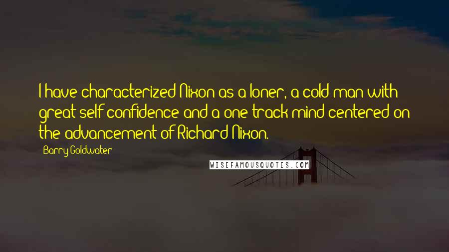 Barry Goldwater Quotes: I have characterized Nixon as a loner, a cold man with great self-confidence and a one-track mind centered on the advancement of Richard Nixon.