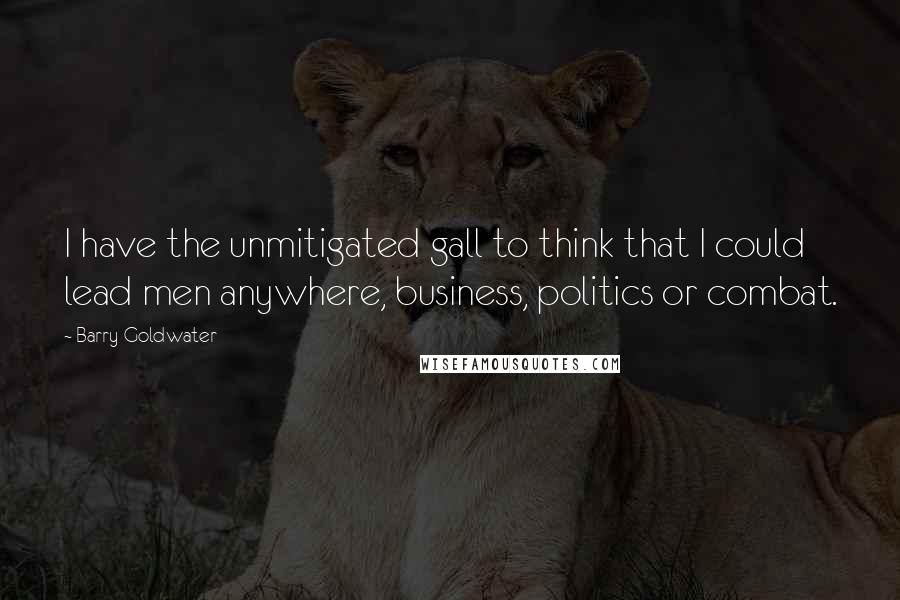 Barry Goldwater Quotes: I have the unmitigated gall to think that I could lead men anywhere, business, politics or combat.