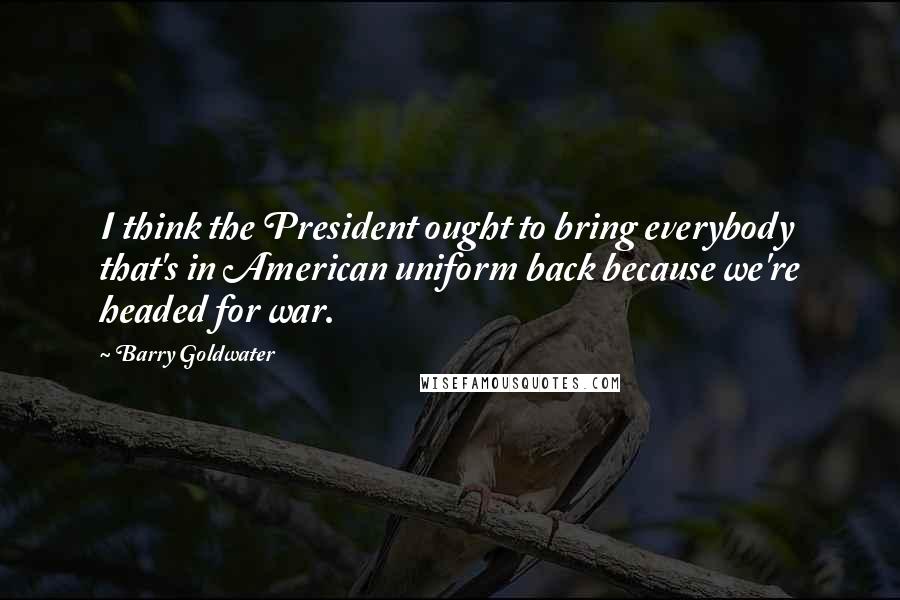 Barry Goldwater Quotes: I think the President ought to bring everybody that's in American uniform back because we're headed for war.