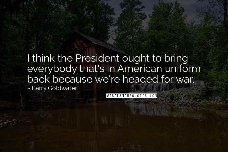 Barry Goldwater Quotes: I think the President ought to bring everybody that's in American uniform back because we're headed for war.