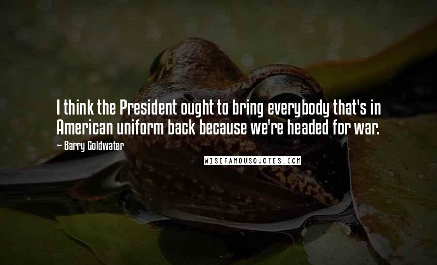 Barry Goldwater Quotes: I think the President ought to bring everybody that's in American uniform back because we're headed for war.