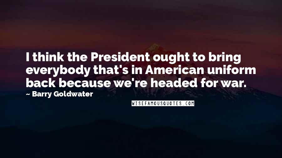 Barry Goldwater Quotes: I think the President ought to bring everybody that's in American uniform back because we're headed for war.