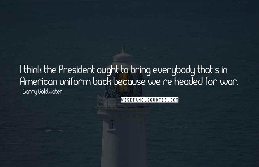 Barry Goldwater Quotes: I think the President ought to bring everybody that's in American uniform back because we're headed for war.