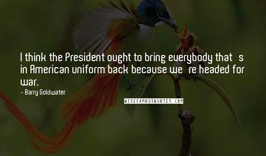 Barry Goldwater Quotes: I think the President ought to bring everybody that's in American uniform back because we're headed for war.