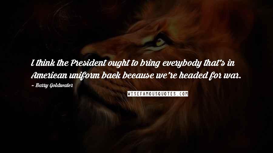 Barry Goldwater Quotes: I think the President ought to bring everybody that's in American uniform back because we're headed for war.