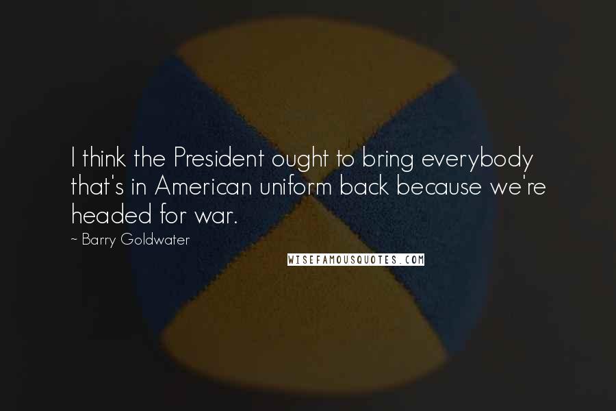 Barry Goldwater Quotes: I think the President ought to bring everybody that's in American uniform back because we're headed for war.