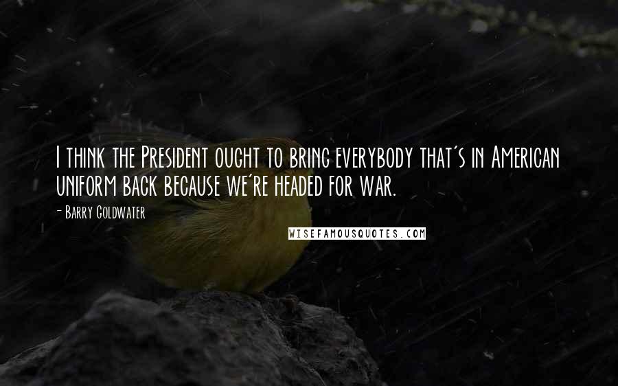 Barry Goldwater Quotes: I think the President ought to bring everybody that's in American uniform back because we're headed for war.