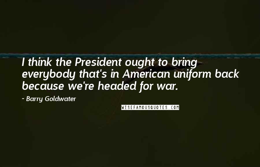 Barry Goldwater Quotes: I think the President ought to bring everybody that's in American uniform back because we're headed for war.