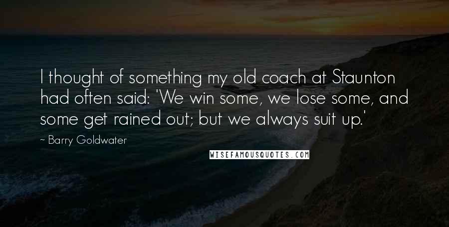 Barry Goldwater Quotes: I thought of something my old coach at Staunton had often said: 'We win some, we lose some, and some get rained out; but we always suit up.'