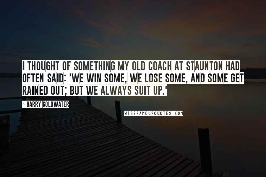 Barry Goldwater Quotes: I thought of something my old coach at Staunton had often said: 'We win some, we lose some, and some get rained out; but we always suit up.'