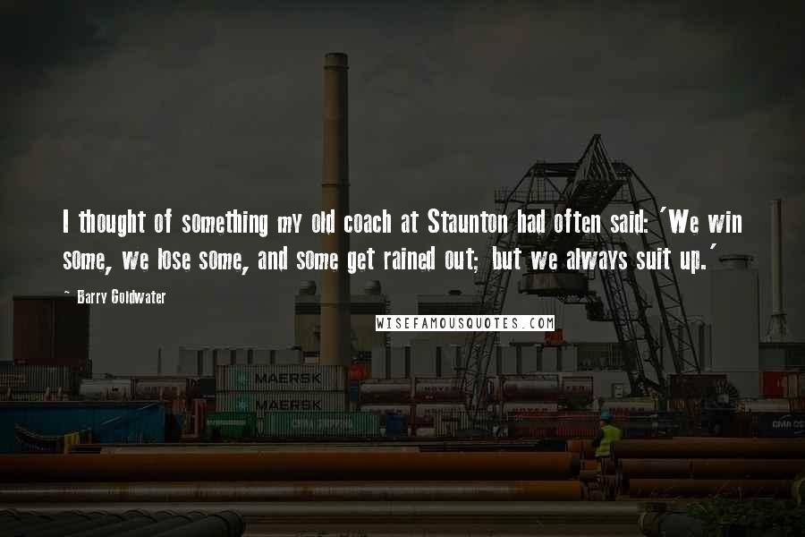 Barry Goldwater Quotes: I thought of something my old coach at Staunton had often said: 'We win some, we lose some, and some get rained out; but we always suit up.'