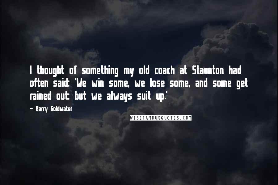 Barry Goldwater Quotes: I thought of something my old coach at Staunton had often said: 'We win some, we lose some, and some get rained out; but we always suit up.'