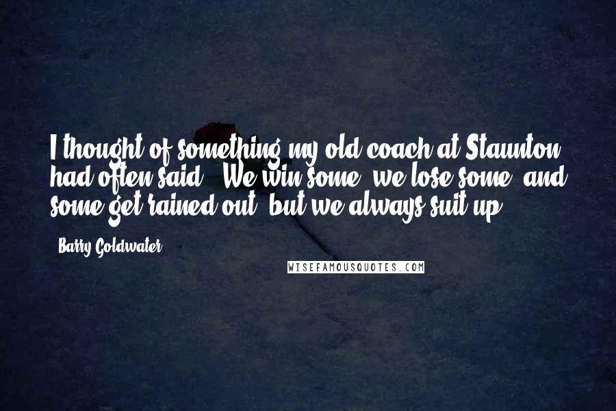 Barry Goldwater Quotes: I thought of something my old coach at Staunton had often said: 'We win some, we lose some, and some get rained out; but we always suit up.'