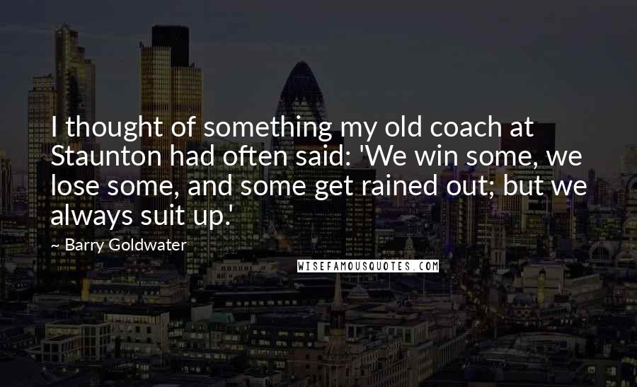 Barry Goldwater Quotes: I thought of something my old coach at Staunton had often said: 'We win some, we lose some, and some get rained out; but we always suit up.'