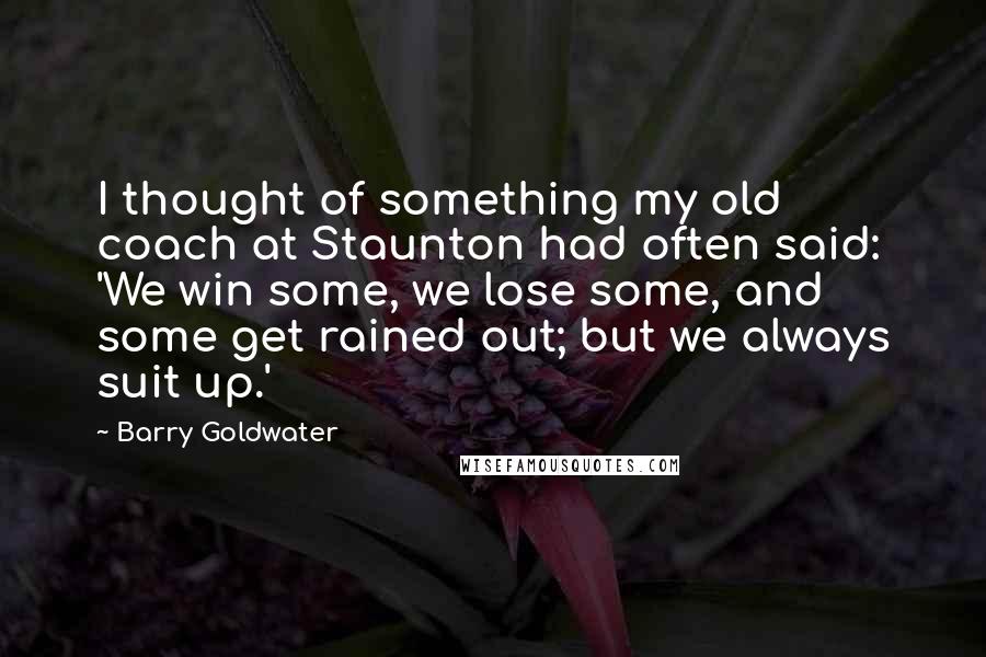 Barry Goldwater Quotes: I thought of something my old coach at Staunton had often said: 'We win some, we lose some, and some get rained out; but we always suit up.'